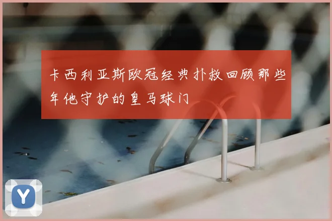卡西利亚斯欧冠经典扑救回顾那些年他守护的皇马球门