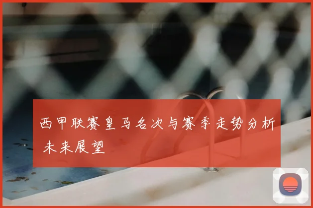 西甲联赛皇马名次与赛季走势分析 未来展望