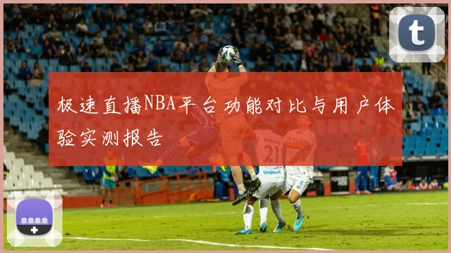 极速直播NBA平台功能对比与用户体验实测报告